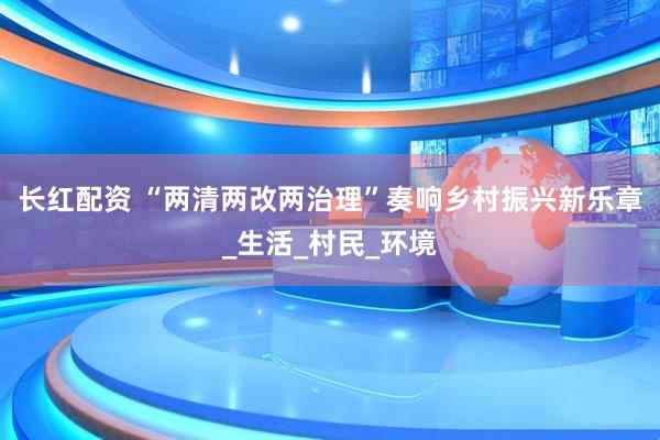 长红配资 “两清两改两治理”奏响乡村振兴新乐章_生活_村民_环境