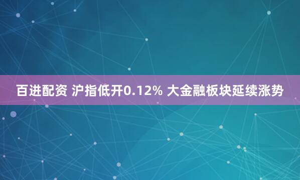 百进配资 沪指低开0.12% 大金融板块延续涨势