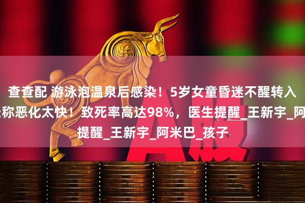 查查配 游泳泡温泉后感染！5岁女童昏迷不醒转入ICU，家长称恶化太快！致死率高达98%，医生提醒_王新宇_阿米巴_孩子