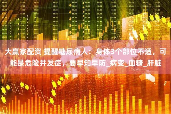大赢家配资 提醒糖尿病人：身体3个部位不适，可能是危险并发症，要早知早防_病变_血糖_肝脏