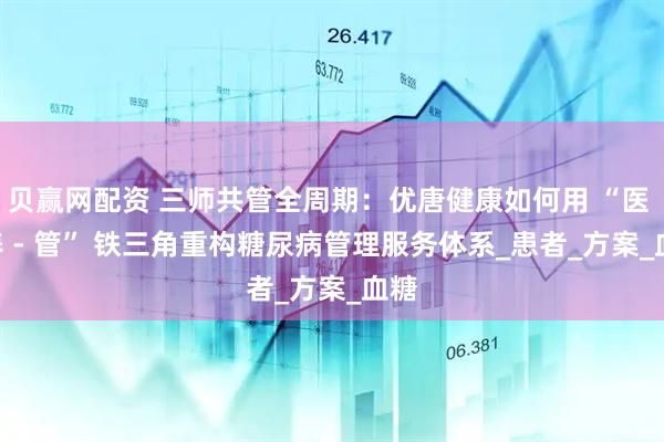 贝赢网配资 三师共管全周期：优唐健康如何用 “医 - 养 - 管” 铁三角重构糖尿病管理服务体系_患者_方案_血糖