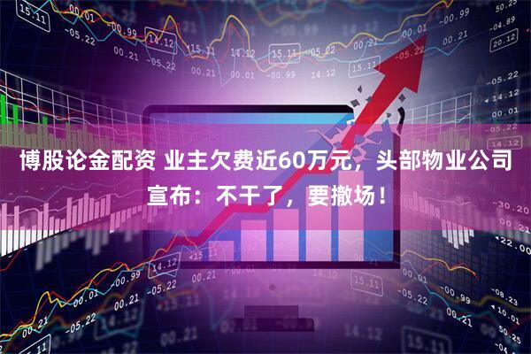 博股论金配资 业主欠费近60万元，头部物业公司宣布：不干了，要撤场！