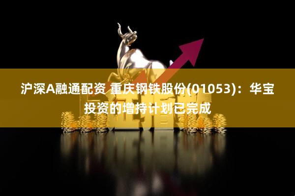 沪深A融通配资 重庆钢铁股份(01053)：华宝投资的增持计划已完成