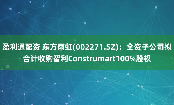 盈利通配资 东方雨虹(002271.SZ)：全资子公司拟合计收购智利Construmart100%股权