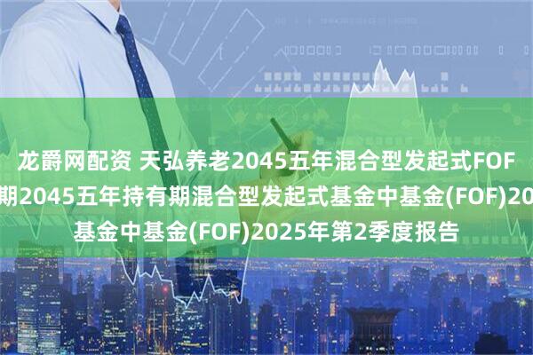 龙爵网配资 天弘养老2045五年混合型发起式FOF: 天弘养老目标日期2045五年持有期混合型发起式基金中基金(FOF)2025年第2季度报告