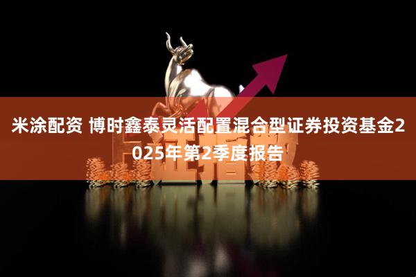 米涂配资 博时鑫泰灵活配置混合型证券投资基金2025年第2季度报告