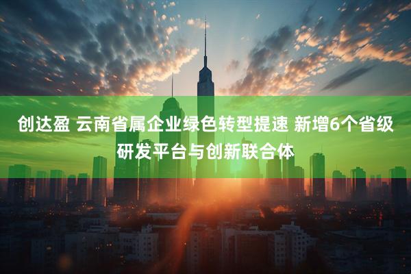 创达盈 云南省属企业绿色转型提速 新增6个省级研发平台与创新联合体