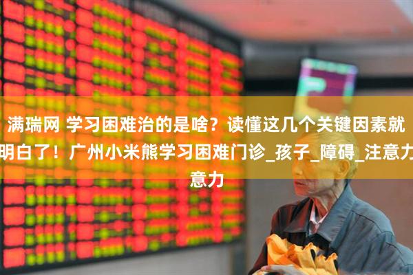 满瑞网 学习困难治的是啥？读懂这几个关键因素就明白了！广州小米熊学习困难门诊_孩子_障碍_注意力
