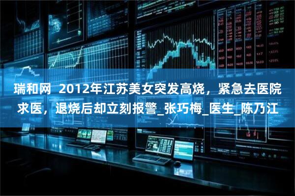 瑞和网  2012年江苏美女突发高烧，紧急去医院求医，退烧后却立刻报警_张巧梅_医生_陈乃江