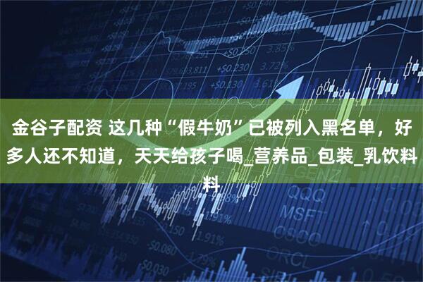 金谷子配资 这几种“假牛奶”已被列入黑名单，好多人还不知道，天天给孩子喝_营养品_包装_乳饮料