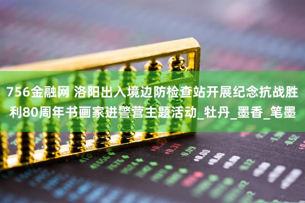 756金融网 洛阳出入境边防检查站开展纪念抗战胜利80周年书画家进警营主题活动_牡丹_墨香_笔墨