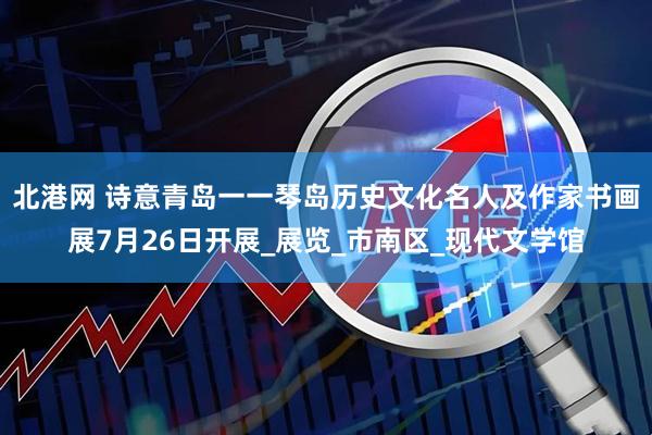 北港网 诗意青岛一一琴岛历史文化名人及作家书画展7月26日开展_展览_市南区_现代文学馆