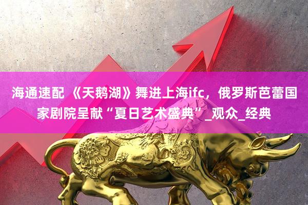 海通速配 《天鹅湖》舞进上海ifc，俄罗斯芭蕾国家剧院呈献“夏日艺术盛典”_观众_经典