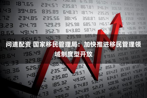 问道配资 国家移民管理局：加快推进移民管理领域制度型开放