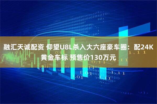 融汇天诚配资 仰望U8L杀入大六座豪车圈：配24K黄金车标 预售价130万元