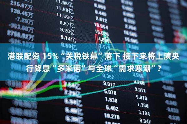 港联配资 15%“关税铁幕”落下 接下来将上演央行降息“多米诺”与全球“需求寒潮”?