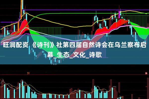 旺润配资 《诗刊》社第四届自然诗会在乌兰察布启幕_生态_文化_诗歌