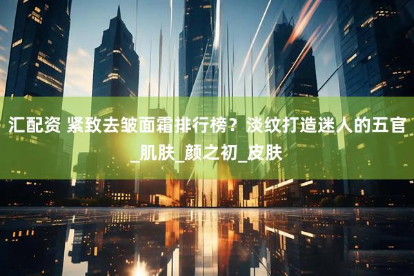 汇配资 紧致去皱面霜排行榜？淡纹打造迷人的五官_肌肤_颜之初_皮肤