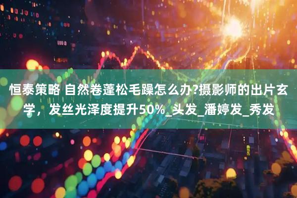 恒泰策略 自然卷蓬松毛躁怎么办?摄影师的出片玄学，发丝光泽度提升50%_头发_潘婷发_秀发