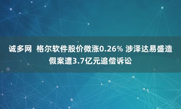 诚多网  格尔软件股价微涨0.26% 涉泽达易盛造假案遭3.7亿元追偿诉讼