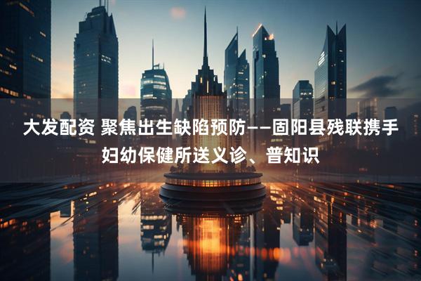 大发配资 聚焦出生缺陷预防——固阳县残联携手妇幼保健所送义诊、普知识