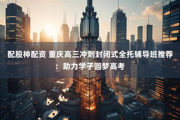 配股神配资 重庆高三冲刺封闭式全托辅导班推荐：助力学子圆梦高考