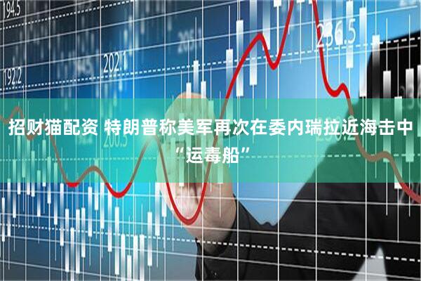 招财猫配资 特朗普称美军再次在委内瑞拉近海击中“运毒船”