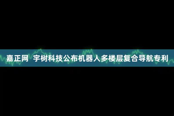 嘉正网  宇树科技公布机器人多楼层复合导航专利