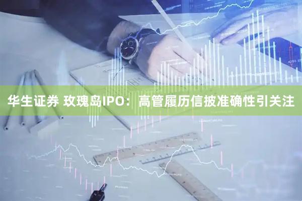 华生证券 玫瑰岛IPO：高管履历信披准确性引关注