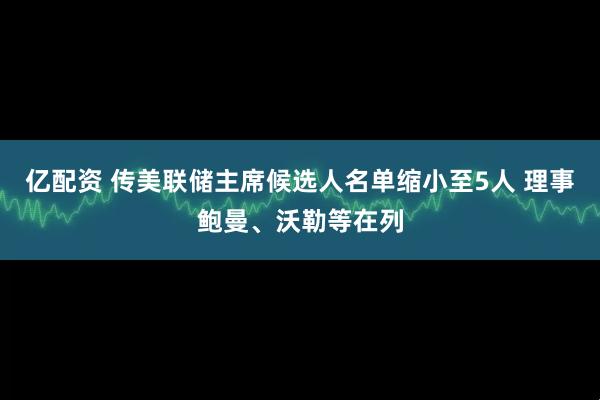 亿配资 传美联储主席候选人名单缩小至5人 理事鲍曼、沃勒等在列