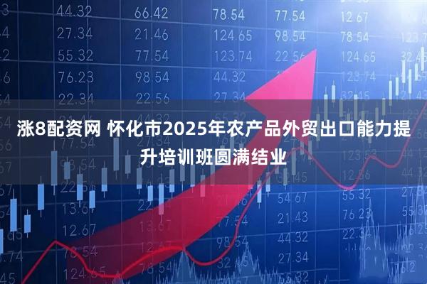 涨8配资网 怀化市2025年农产品外贸出口能力提升培训班圆满结业