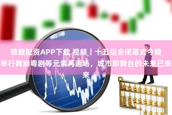 锦鲤配资APP下载 视频丨十五运会闭幕式今晚举行舞狮粤剧等元素再返场,城市即舞台的未来已来