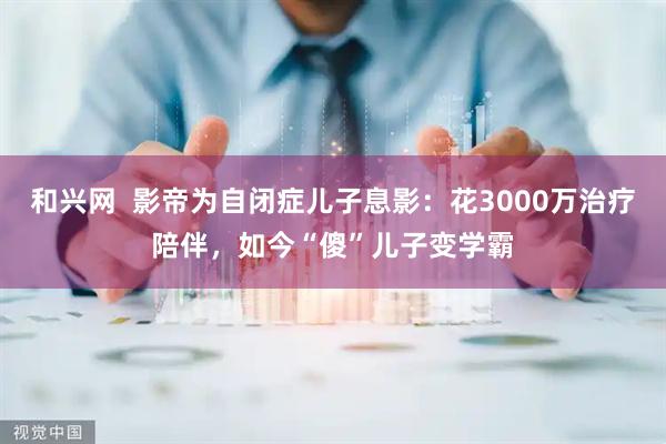 和兴网  影帝为自闭症儿子息影：花3000万治疗陪伴，如今“傻”儿子变学霸
