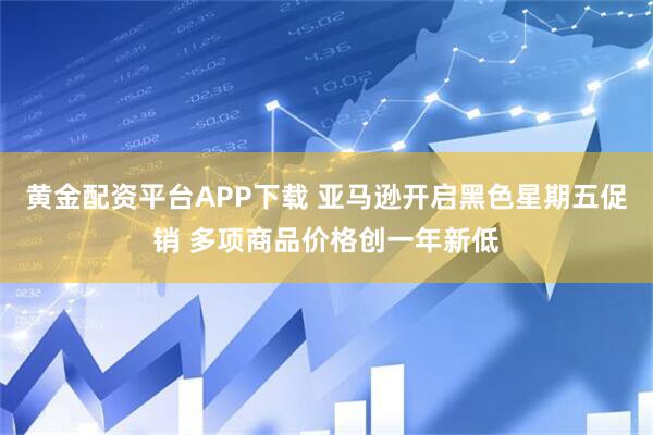 黄金配资平台APP下载 亚马逊开启黑色星期五促销 多项商品价格创一年新低
