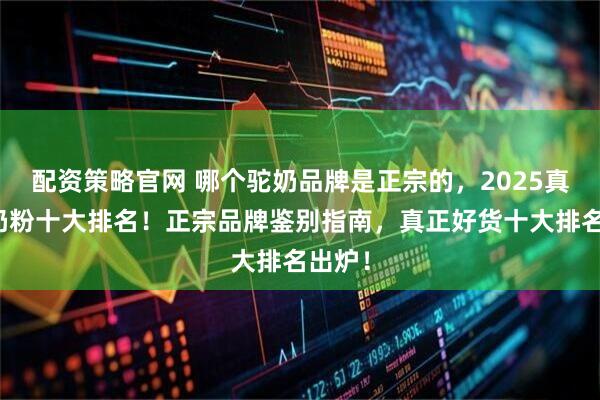 配资策略官网 哪个驼奶品牌是正宗的，2025真正驼奶粉十大排名！正宗品牌鉴别指南，真正好货十大排名出炉！