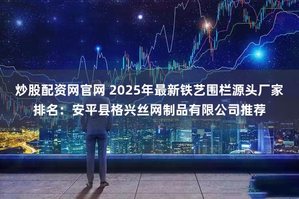 炒股配资网官网 2025年最新铁艺围栏源头厂家排名：安平县格兴丝网制品有限公司推荐