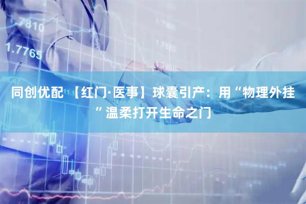 同创优配 【红门·医事】球囊引产：用“物理外挂”温柔打开生命之门