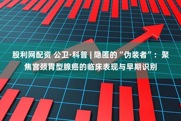 股利网配资 公卫·科普 | 隐匿的“伪装者”：聚焦宫颈胃型腺癌的临床表现与早期识别