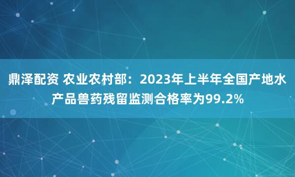 鼎泽配资 农业农村部：2023年上半年全国产地水产品兽药残留监测合格率为99.2%