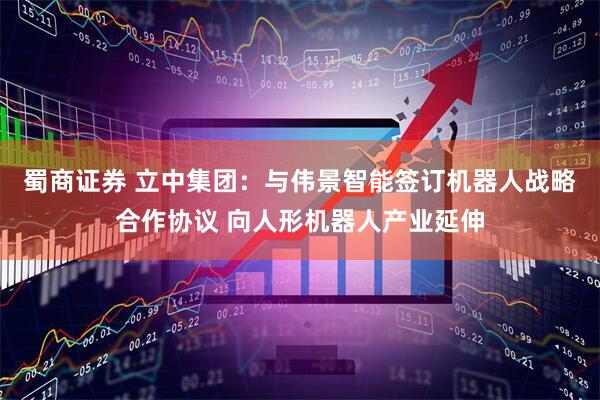 蜀商证券 立中集团：与伟景智能签订机器人战略合作协议 向人形机器人产业延伸