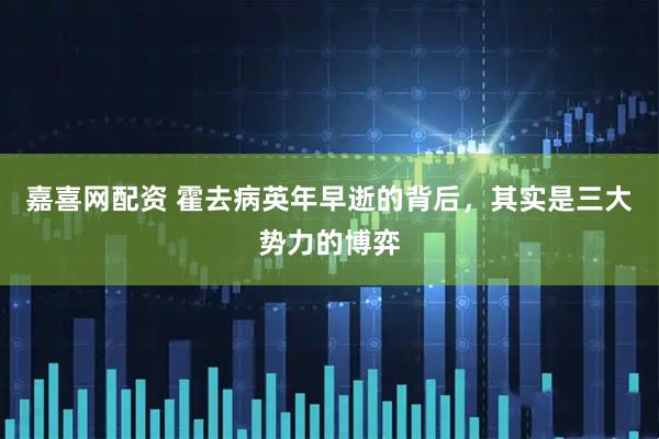 嘉喜网配资 霍去病英年早逝的背后，其实是三大势力的博弈
