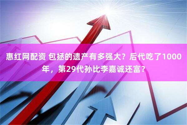 惠红网配资 包拯的遗产有多强大？后代吃了1000年，第29代孙比李嘉诚还富？