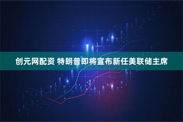 创元网配资 特朗普即将宣布新任美联储主席