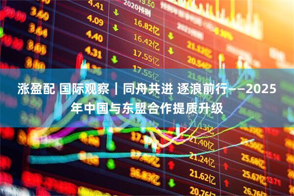 涨盈配 国际观察｜同舟共进 逐浪前行——2025年中国与东盟合作提质升级
