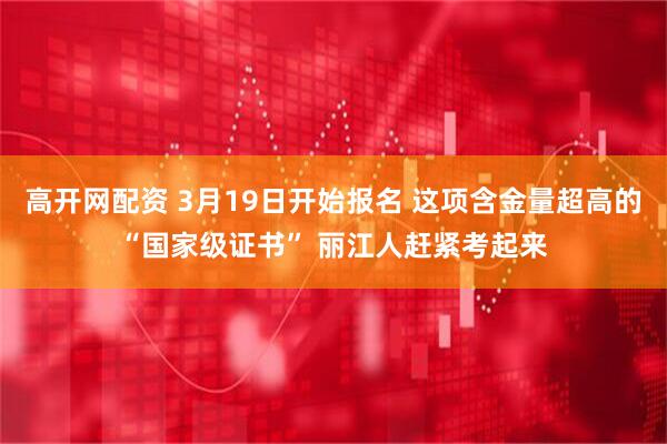 高开网配资 3月19日开始报名 这项含金量超高的“国家级证书” 丽江人赶紧考起来