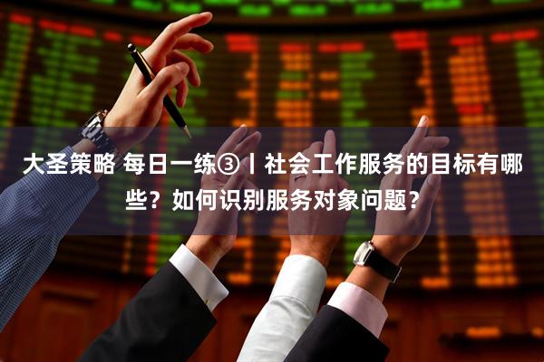 大圣策略 每日一练③丨社会工作服务的目标有哪些？如何识别服务对象问题？