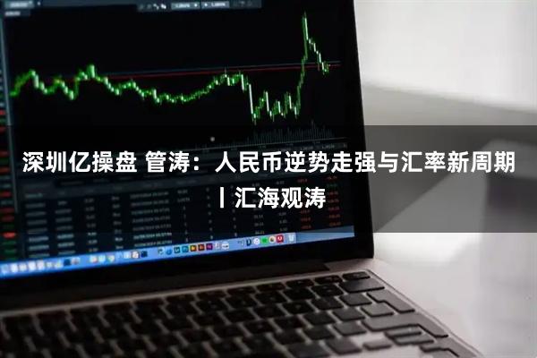深圳亿操盘 管涛：人民币逆势走强与汇率新周期丨汇海观涛